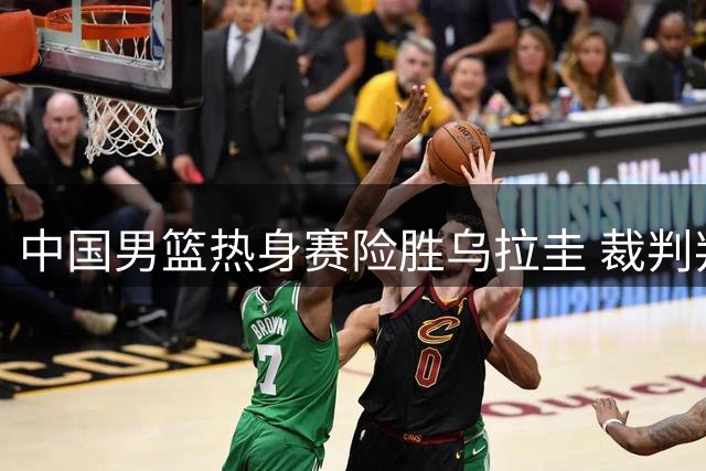 中国男篮热身赛险胜乌拉圭 裁判判罚与球员表现引热议