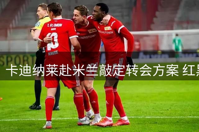 卡迪纳莱赴米兰敲定转会方案 红黑军团引援不受清洗进度制约