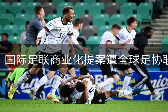 国际足联商业化提案遭全球足协联合抵制 中国足球表态坚守体育公正