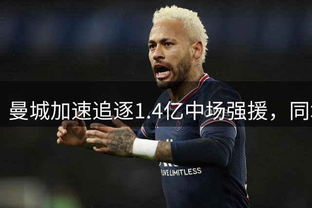 曼城加速追逐1.4亿中场强援，同城对手上调要价添变数