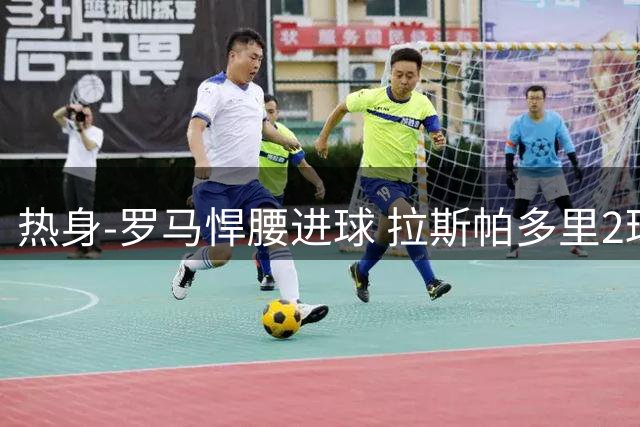 热身-罗马悍腰进球 拉斯帕多里2球 意大利3-2客胜