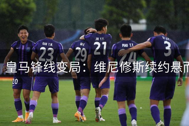 皇马锋线变局：维尼修斯续约悬而未决