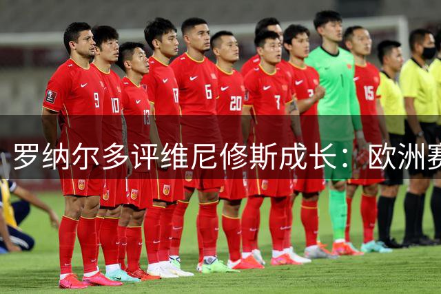 罗纳尔多评维尼修斯成长：欧洲赛场唤醒巴西天才潜能