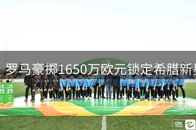 罗马豪掷1650万欧元锁定希腊新星 22岁铁闸将披33号战袍