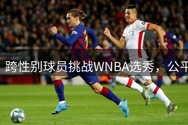 跨性别球员挑战WNBA选秀，公平竞技之争白热化